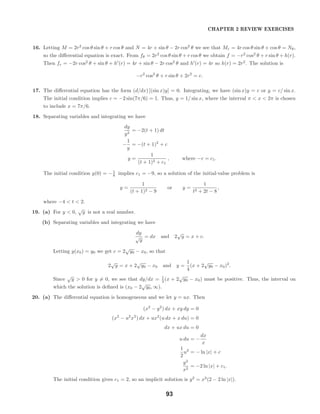CHAPTER 2 REVIEW EXERCISES
16. Letting M = 2r2
cos θ sin θ + r cos θ and N = 4r + sin θ − 2r cos2
θ we see that Mr = 4r cos θ sin θ + cos θ = Nθ,
so the diﬀerential equation is exact. From fθ = 2r2
cos θ sin θ + r cos θ we obtain f = −r2
cos2
θ + r sin θ + h(r).
Then fr = −2r cos2
θ + sin θ + h (r) = 4r + sin θ − 2r cos2
θ and h (r) = 4r so h(r) = 2r2
. The solution is
−r2
cos2
θ + r sin θ + 2r2
= c.
17. The diﬀerential equation has the form (d/dx) [(sin x)y] = 0. Integrating, we have (sin x)y = c or y = c/ sin x.
The initial condition implies c = −2 sin(7π/6) = 1. Thus, y = 1/ sin x, where the interval π < x < 2π is chosen
to include x = 7π/6.
18. Separating variables and integrating we have
dy
y2
= −2(t + 1) dt
−
1
y
= −(t + 1)2
+ c
y =
1
(t + 1)2 + c1
, where −c = c1.
The initial condition y(0) = −1
8 implies c1 = −9, so a solution of the initial-value problem is
y =
1
(t + 1)2 − 9
or y =
1
t2 + 2t − 8
,
where −4 < t < 2.
19. (a) For y < 0,
√
y is not a real number.
(b) Separating variables and integrating we have
dy
√
y
= dx and 2
√
y = x + c.
Letting y(x0) = y0 we get c = 2
√
y0 − x0, so that
2
√
y = x + 2
√
y0 − x0 and y =
1
4
(x + 2
√
y0 − x0)2
.
Since
√
y > 0 for y = 0, we see that dy/dx = 1
2 (x + 2
√
y0 − x0) must be positive. Thus, the interval on
which the solution is deﬁned is (x0 − 2
√
y0, ∞).
20. (a) The diﬀerential equation is homogeneous and we let y = ux. Then
(x2
− y2
) dx + xy dy = 0
(x2
− u2
x2
) dx + ux2
(u dx + x du) = 0
dx + ux du = 0
u du = −
dx
x
1
2
u2
= − ln |x| + c
y2
x2
= −2 ln |x| + c1.
The initial condition gives c1 = 2, so an implicit solution is y2
= x2
(2 − 2 ln |x|).
93
 