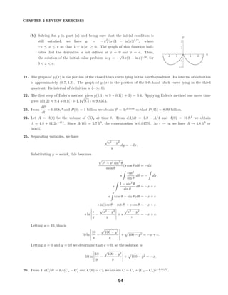 -2 -1 1 2 x
-2
-1
1
2
y
CHAPTER 2 REVIEW EXERCISES
(b) Solving for y in part (a) and being sure that the initial condition is
still satisﬁed, we have y = −
√
2 |x|(1 − ln |x|)1/2
, where
−e ≤ x ≤ e so that 1 − ln |x| ≥ 0. The graph of this function indi-
cates that the derivative is not deﬁned at x = 0 and x = e. Thus,
the solution of the initial-value problem is y = −
√
2 x(1 − ln x)1/2
, for
0 < x < e.
21. The graph of y1(x) is the portion of the closed black curve lying in the fourth quadrant. Its interval of deﬁnition
is approximately (0.7, 4.3). The graph of y2(x) is the portion of the left-hand black curve lying in the third
quadrant. Its interval of deﬁnition is (−∞, 0).
22. The ﬁrst step of Euler’s method gives y(1.1) ≈ 9 + 0.1(1 + 3) = 9.4. Applying Euler’s method one more time
gives y(1.2) ≈ 9.4 + 0.1(1 + 1.1
√
9.4 ) ≈ 9.8373.
23. From
dP
dt
= 0.018P and P(0) = 4 billion we obtain P = 4e0.018t
so that P(45) = 8.99 billion.
24. Let A = A(t) be the volume of CO2 at time t. From dA/dt = 1.2 − A/4 and A(0) = 16 ft3
we obtain
A = 4.8 + 11.2e−t/4
. Since A(10) = 5.7 ft3
, the concentration is 0.017%. As t → ∞ we have A → 4.8 ft3
or
0.06%.
25. Separating variables, we have
s2 − y2
y
dy = −dx.
Substituting y = s sin θ, this becomes
s2 − s2 sin2
θ
s sin θ
(s cos θ)dθ = −dx
s
cos2
sin θ
dθ = − dx
s
1 − sin2
θ
sin θ
dθ = −x + c
s (csc θ − sin θ)dθ = −x + c
s ln | csc θ − cot θ| + s cos θ = −x + c
s ln
s
y
−
s2 − y2
y
+ s
s2 − y2
s
= −x + c.
Letting s = 10, this is
10 ln
10
y
−
100 − y2
y
+ 100 − y2 = −x + c.
Letting x = 0 and y = 10 we determine that c = 0, so the solution is
10 ln
10
y
−
100 − y2
y
+ 100 − y2 = −x.
26. From V dC/dt = kA(Cs − C) and C(0) = C0 we obtain C = Cs + (C0 − Cs)e−kAt/V
.
94
 