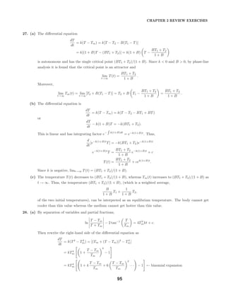 CHAPTER 2 REVIEW EXERCISES
27. (a) The diﬀerential equation
dT
dt
= k(T − Tm) = k[T − T2 − B(T1 − T)]
= k[(1 + B)T − (BT1 + T2)] = k(1 + B) T −
BT1 + T2
1 + B
is autonomous and has the single critical point (BT1 + T2)/(1 + B). Since k < 0 and B > 0, by phase-line
analysis it is found that the critical point is an attractor and
lim
t→∞
T(t) =
BT1 + T2
1 + B
.
Moreover,
lim
t→∞
Tm(t) = lim
t→∞
[T2 + B(T1 − T)] = T2 + B T1 −
BT1 + T2
1 + B
=
BT1 + T2
1 + B
.
(b) The diﬀerential equation is
dT
dt
= k(T − Tm) = k(T − T2 − BT1 + BT)
or
dT
dt
− k(1 + B)T = −k(BT1 + T2).
This is linear and has integrating factor e− k(1+B)dt
= e−k(1+B)t
. Thus,
d
dt
[e−k(1+B)t
T] = −k(BT1 + T2)e−k(1+B)t
e−k(1+B)t
T =
BT1 + T2
1 + B
e−k(1+B)t
+ c
T(t) =
BT1 + T2
1 + B
+ cek(1+B)t
.
Since k is negative, limt→∞ T(t) = (BT1 + T2)/(1 + B).
(c) The temperature T(t) decreases to (BT1 + T2)/(1 + B), whereas Tm(t) increases to (BT1 + T2)/(1 + B) as
t → ∞. Thus, the temperature (BT1 + T2)/(1 + B), (which is a weighted average,
B
1 + B
T1 +
1
1 + B
T2,
of the two initial temperatures), can be interpreted as an equilibrium temperature. The body cannot get
cooler than this value whereas the medium cannot get hotter than this value.
28. (a) By separation of variables and partial fractions,
ln
T − Tm
T + Tm
− 2 tan−1 T
Tm
= 4T3
mkt + c.
Then rewrite the right-hand side of the diﬀerential equation as
dT
dt
= k(T4
− T4
m) = [(Tm + (T − Tm))4
− T4
m]
= kT4
m 1 +
T − Tm
Tm
4
− 1
= kT4
m 1 + 4
T − Tm
Tm
+ 6
T − Tm
Tm
2
· · · − 1 ← binomial expansion
95
 