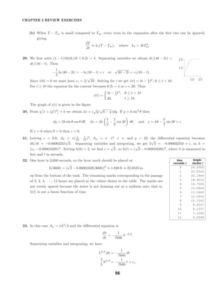 10 20
10
20
time
seconds
height
inches
0 24.0000
1 22.0520
2 20.1864
3 18.4033
4 16.7026
5 15.0844
6 13.5485
7 12.0952
8 10.7242
9 9.4357
10 8.2297
11 7.1060
12 6.0648
CHAPTER 2 REVIEW EXERCISES
(b) When T − Tm is small compared to Tm, every term in the expansion after the ﬁrst two can be ignored,
giving
dT
dt
≈ k1(T − Tm), where k1 = 4kT3
m.
29. We ﬁrst solve (1 − t/10)di/dt + 0.2i = 4. Separating variables we obtain di/(40 − 2i) =
dt/(10 − t). Then
−
1
2
ln |40 − 2i| = − ln |10 − t| + c or
√
40 − 2i = c1(10 − t).
Since i(0) = 0 we must have c1 = 2/
√
10 . Solving for i we get i(t) = 4t − 1
5 t2
, 0 ≤ t < 10.
For t ≥ 10 the equation for the current becomes 0.2i = 4 or i = 20. Thus
i(t) =
4t − 1
5 t2
, 0 ≤ t < 10
20, t ≥ 10.
The graph of i(t) is given in the ﬁgure.
30. From y 1 + (y )2
= k we obtain dx = (
√
y/
√
k − y )dy. If y = k sin2
θ then
dy = 2k sin θ cos θ dθ, dx = 2k
1
2
−
1
2
cos 2θ dθ, and x = kθ −
k
2
sin 2θ + c.
If x = 0 when θ = 0 then c = 0.
31. Letting c = 0.6, Ah = π( 1
32 · 1
12 )2
, Aw = π · 12
= π, and g = 32, the diﬀerential equation becomes
dh/dt = −0.00003255
√
h . Separating variables and integrating, we get 2
√
h = −0.00003255t + c, so h =
(c1 − 0.00001628t)2
. Setting h(0) = 2, we ﬁnd c =
√
2 , so h(t) = (
√
2 − 0.00001628t)2
, where h is measured in
feet and t in seconds.
32. One hour is 3,600 seconds, so the hour mark should be placed at
h(3600) = [
√
2 − 0.00001628(3600)]2
≈ 1.838 ft ≈ 22.0525 in.
up from the bottom of the tank. The remaining marks corresponding to the passage
of 2, 3, 4, . . . , 12 hours are placed at the values shown in the table. The marks are
not evenly spaced because the water is not draining out at a uniform rate; that is,
h(t) is not a linear function of time.
33. In this case Aw = πh2
/4 and the diﬀerential equation is
dh
dt
= −
1
7680
h−3/2
.
Separating variables and integrating, we have
h3/2
dh = −
1
7680
dt
2
5
h5/2
= −
1
7680
t + c1.
96
 