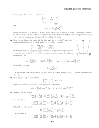 r
h
−1 1
1
2
CHAPTER 2 REVIEW EXERCISES
Setting h(0) = 2 we ﬁnd c1 = 8
√
2/5, so that
2
5
h5/2
= −
1
7680
t +
8
√
2
5
,
h5/2
= 4
√
2 −
1
3072
t,
and
h = 4
√
2 −
1
3072
t
2/5
.
In this case h(4 hr) = h(14,400 s) = 11.8515 inches and h(5 hr) = h(18,000 s) is not a real number. Using a
CAS to solve h(t) = 0, we see that the tank runs dry at t ≈ 17,378 s ≈ 4.83 hr. Thus, this particular conical
water clock can only measure time intervals of less than 4.83 hours.
34. If we let rh denote the radius of the hole and Aw = π[f(h)]2
, then the
diﬀerential equation dh/dt = −k
√
h, where k = cAh
√
2g/Aw, becomes
dh
dt
= −
cπr2
h
√
2g
π[f(h)]2
√
h = −
8cr2
h
√
h
[f(h)]2
.
For the time marks to be equally spaced, the rate of change of the height must be
a constant; that is, dh/dt = −a. (The constant is negative because the height is
decreasing.) Thus
−a = −
8cr2
h
√
h
[f(h)]2
, [f(h)]2
=
8cr2
h
√
h
a
, and r = f(h) = 2rh
2c
a
h1/4
.
Solving for h, we have
h =
a2
64c2r4
h
r4
.
The shape of the tank with c = 0.6, a = 2 ft/12 hr = 1 ft/21,600 s, and rh = 1/32(12) = 1/384 is shown in the
above ﬁgure.
35. From dx/dt = k1x(α − x) we obtain
1/α
x
+
1/α
α − x
dx = k1 dt
so that x = αc1eαk1t
/(1 + c1eαk1t
). From dy/dt = k2xy we obtain
ln |y| =
k2
k1
ln 1 + c1eαk1t
+ c or y = c2 1 + c1eαk1t k2/k1
.
36. In tank A the salt input is
7
gal
min
2
lb
gal
+ 1
gal
min
x2
100
lb
gal
= 14 +
1
100
x2
lb
min
.
The salt output is
3
gal
min
x1
100
lb
gal
+ 5
gal
min
x1
100
lb
gal
=
2
25
x1
lb
min
.
In tank B the salt input is
5
gal
min
x1
100
lb
gal
=
1
20
x1
lb
min
.
The salt output is
1
gal
min
x2
100
lb
gal
+ 4
gal
min
x2
100
lb
gal
=
1
20
x2
lb
min
.
97
 