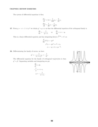 x
y
-5 5
-5
5
CHAPTER 2 REVIEW EXERCISES
The system of diﬀerential equations is then
dx1
dt
= 14 +
1
100
x2 −
2
25
x1
dx2
dt
=
1
20
x1 −
1
20
x2.
37. From y = −x − 1 + c1ex
we obtain y = y + x so that the diﬀerential equation of the orthogonal family is
dy
dx
= −
1
y + x
or
dx
dy
+ x = −y.
This is a linear diﬀerential equation and has integrating factor e dy
= ey
, so
d
dy
[ey
x] = −yey
ey
x = −yey
+ ey
+ c2
x = −y + 1 + c2e−y
.
38. Diﬀerentiating the family of curves, we have
y = −
1
(x + c1)2
= −
1
y2
.
The diﬀerential equation for the family of orthogonal trajectories is then
y = y2
. Separating variables and integrating we get
dy
y2
= dx
−
1
y
= x + c1
y = −
1
x + c1
.
98
 