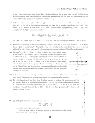 x
y
-5 5
-5
5
0
b
a
mg
k
2.1 Solution Curves Without the Solution
or has a relative extremum, then it must have a horizontal tangent line at some point (x0, y0). In this case y0
would be a critical point of the diﬀerential equation, but we saw above that the graph of a nonconstant solution
cannot intersect the graph of the equilibrium solution y = y0.
34. By Problem 33, a solution y(x) of dy/dx = f(y) cannot have relative extrema and hence must be monotone.
Since y (x) = f(y) > 0, y(x) is monotone increasing, and since y(x) is bounded above by c2, limx→∞ y(x) = L,
where L ≤ c2. We want to show that L = c2. Since L is a horizontal asymptote of y(x), limx→∞ y (x) = 0.
Using the fact that f(y) is continuous we have
f(L) = f( lim
x→∞
y(x)) = lim
x→∞
f(y(x)) = lim
x→∞
y (x) = 0.
But then L is a critical point of f. Since c1 < L ≤ c2, and f has no critical points between c1 and c2, L = c2.
35. Assuming the existence of the second derivative, points of inﬂection of y(x) occur where y (x) = 0. From
dy/dx = f(y) we have d2
y/dx2
= f (y) dy/dx. Thus, the y-coordinate of a point of inﬂection can be located by
solving f (y) = 0. (Points where dy/dx = 0 correspond to constant solutions of the diﬀerential equation.)
36. Solving y2
− y − 6 = (y − 3)(y + 2) = 0 we see that 3 and −2 are critical points.
Now d2
y/dx2
= (2y−1) dy/dx = (2y−1)(y−3)(y+2), so the only possible point
of inﬂection is at y = 1
2 , although the concavity of solutions can be diﬀerent on
either side of y = −2 and y = 3. Since y (x) < 0 for y < −2 and 1
2 < y < 3,
and y (x) > 0 for −2 < y < 1
2 and y > 3, we see that solution curves are
concave down for y < −2 and 1
2 < y < 3 and concave up for −2 < y < 1
2 and
y > 3. Points of inﬂection of solutions of autonomous diﬀerential equations will
have the same y-coordinates because between critical points they are horizontal
translates of each other.
37. If (1) in the text has no critical points it has no constant solutions. The solutions have neither an upper nor
lower bound. Since solutions are monotonic, every solution assumes all real values.
38. The critical points are 0 and b/a. From the phase portrait we see that 0 is an attractor and b/a
is a repeller. Thus, if an initial population satisﬁes P0 > b/a, the population becomes unbounded
as t increases, most probably in ﬁnite time, i.e. P(t) → ∞ as t → T. If 0 < P0 < b/a, then the
population eventually dies out, that is, P(t) → 0 as t → ∞. Since population P > 0 we do not
consider the case P0 < 0.
39. (a) Writing the diﬀerential equation in the form
dv
dt
=
k
m
mg
k
− v
we see that a critical point is mg/k.
From the phase portrait we see that mg/k is an asymptotically stable critical
point. Thus, limt→∞ v = mg/k.
29
 