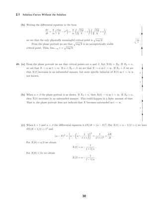 mg
k
Α
Β
Α
2.1 Solution Curves Without the Solution
(b) Writing the diﬀerential equation in the form
dv
dt
=
k
m
mg
k
− v2
=
k
m
mg
k
− v
mg
k
+ v
we see that the only physically meaningful critical point is mg/k.
From the phase portrait we see that mg/k is an asymptotically stable
critical point. Thus, limt→∞ v = mg/k.
40. (a) From the phase portrait we see that critical points are α and β. Let X(0) = X0. If X0 < α,
we see that X → α as t → ∞. If α < X0 < β, we see that X → α as t → ∞. If X0 > β, we see
that X(t) increases in an unbounded manner, but more speciﬁc behavior of X(t) as t → ∞ is
not known.
(b) When α = β the phase portrait is as shown. If X0 < α, then X(t) → α as t → ∞. If X0 > α,
then X(t) increases in an unbounded manner. This could happen in a ﬁnite amount of time.
That is, the phase portrait does not indicate that X becomes unbounded as t → ∞.
(c) When k = 1 and α = β the diﬀerential equation is dX/dt = (α − X)2
. For X(t) = α − 1/(t + c) we have
dX/dt = 1/(t + c)2
and
(α − X)2
= α − α −
1
t + c
2
=
1
(t + c)2
=
dX
dt
.
For X(0) = α/2 we obtain
X(t) = α −
1
t + 2/α
.
For X(0) = 2α we obtain
X(t) = α −
1
t − 1/α
.
30
 