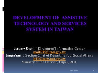 Development of  Assistive Technology and Services system in Taiwan Jeremy Shen：Director of Information Center moi0795@moi.gov.tw Jingin Yan ：Section Chief of Department of Social Affairs h01@jung.nat.gov.tw Ministry of the Interior, Taipei, ROC 2011/09/08 1 
