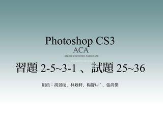 Photoshop CS3
組員：胡景勛、林 軒、楊舒妏 ㄩ ˊ 、張尚傑
習題 2-5~3-1 、試題 25~36
 