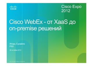 Cisco Expo
                                                           2012

Cisco WebEx - от XaaS до
on-premise решений

Игорь Сукайло
PSS
26 октября 2012




© 2011 Cisco and/or its affiliates. All rights reserved.                1
 