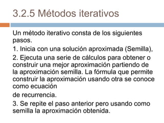 3.2.5 Métodos iterativos Un método iterativo consta de los siguientes pasos. 1. Inicia con una solución aproximada (Semilla), 2. Ejecuta una serie de cálculos para obtener o construir una mejor aproximación partiendo de la aproximación semilla. La fórmula que permite construir la aproximación usando otra se conoce como ecuación de recurrencia. 3. Se repite el paso anterior pero usando como semilla la aproximación obtenida. 