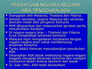 PERSATUAN NEGARA-NEGARAPERSATUAN NEGARA-NEGARA
ASIA TENGGARA(ASA)ASIA TENGGARA(ASA)
 Dianggotai oleh Malaysia, Thailand dan Filipina.Dianggotai oleh Malaysia, Thailand dan Filipina.
 Setelah merdeka, negara Malaysia dan serantauSetelah merdeka, negara Malaysia dan serantau
diancam hebat oleh pengaruh komunisdiancam hebat oleh pengaruh komunis
 PKM diharamkan dan melancarkan gerakan gerilaPKM diharamkan dan melancarkan gerakan gerila
menjatuhkan kerajaanmenjatuhkan kerajaan
 Di negara-negara jiran – Thailand dan FilipinaDi negara-negara jiran – Thailand dan Filipina
turut menghadapi ancaman komunisturut menghadapi ancaman komunis
 Malaysia ingin mengadakan kerjasama denganMalaysia ingin mengadakan kerjasama dengan
negara-negara jiran untuk membendungnegara-negara jiran untuk membendung
ancaman komunisancaman komunis
 Tunku Abdul Rahman mencadangkan penubuhanTunku Abdul Rahman mencadangkan penubuhan
ASAASA
 Diharapkan ASA dapat melindungi negara-negaraDiharapkan ASA dapat melindungi negara-negara
anggota daripada ancaman komunis dan menjalinanggota daripada ancaman komunis dan menjalin
kerjasama dalam bidang ekonomi dan sosialkerjasama dalam bidang ekonomi dan sosial
 31 Julai 1961, ASA telah ditubuhkan31 Julai 1961, ASA telah ditubuhkan
 