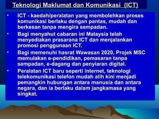 Teknologi Maklumat dan Komunikasi (ICT)Teknologi Maklumat dan Komunikasi (ICT)
• ICT - kaedah/peralatan yang membolehkan proses
komunikasi berlaku dengan pantas, mudah dan
berkesan tanpa mengira sempadan.
• Bagi menyahut cabaran ini Malaysia telah
menyediakan prasarana ICT dan menjalankan
promosi penggunaan ICT.
• Bagi memenuhi hasrat Wawasan 2020, Projek MSC
memulakan e-pendidikan, pemasaran tanpa
sempadan, e-dagang dan penyiaran digital.
• Peralatan ICT baru seperti internet, teknologi
telekomunikasi telefon mudah alih kini menjadi
pemangkin hubungan antara manusia dan antara
negara, dan ia berlaku dalam jangkamasa yang
singkat.
 