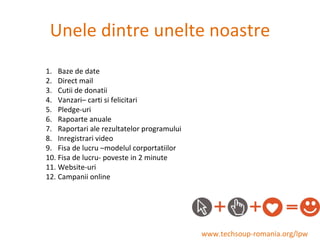 Unele dintre unelte noastre www.techsoup-romania.org/lpw Baze de date Direct mail Cutii de donatii Vanzari– carti si felicitari Pledge-uri Rapoarte anuale Raportari ale rezultatelor programului Inregistrari video Fisa de lucru –modelul corportatiilor Fisa de lucru- poveste in 2 minute Website-uri Campanii online