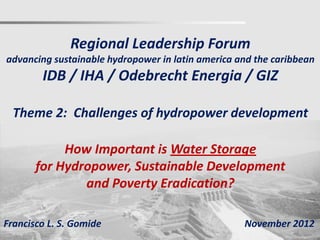 Regional Leadership Forum
advancing sustainable hydropower in latin america and the caribbean
        IDB / IHA / Odebrecht Energia / GIZ

  Theme 2: Challenges of hydropower development

            How Important is Water Storage
       for Hydropower, Sustainable Development
               and Poverty Eradication?

Francisco L. S. Gomide                             November 2012
 