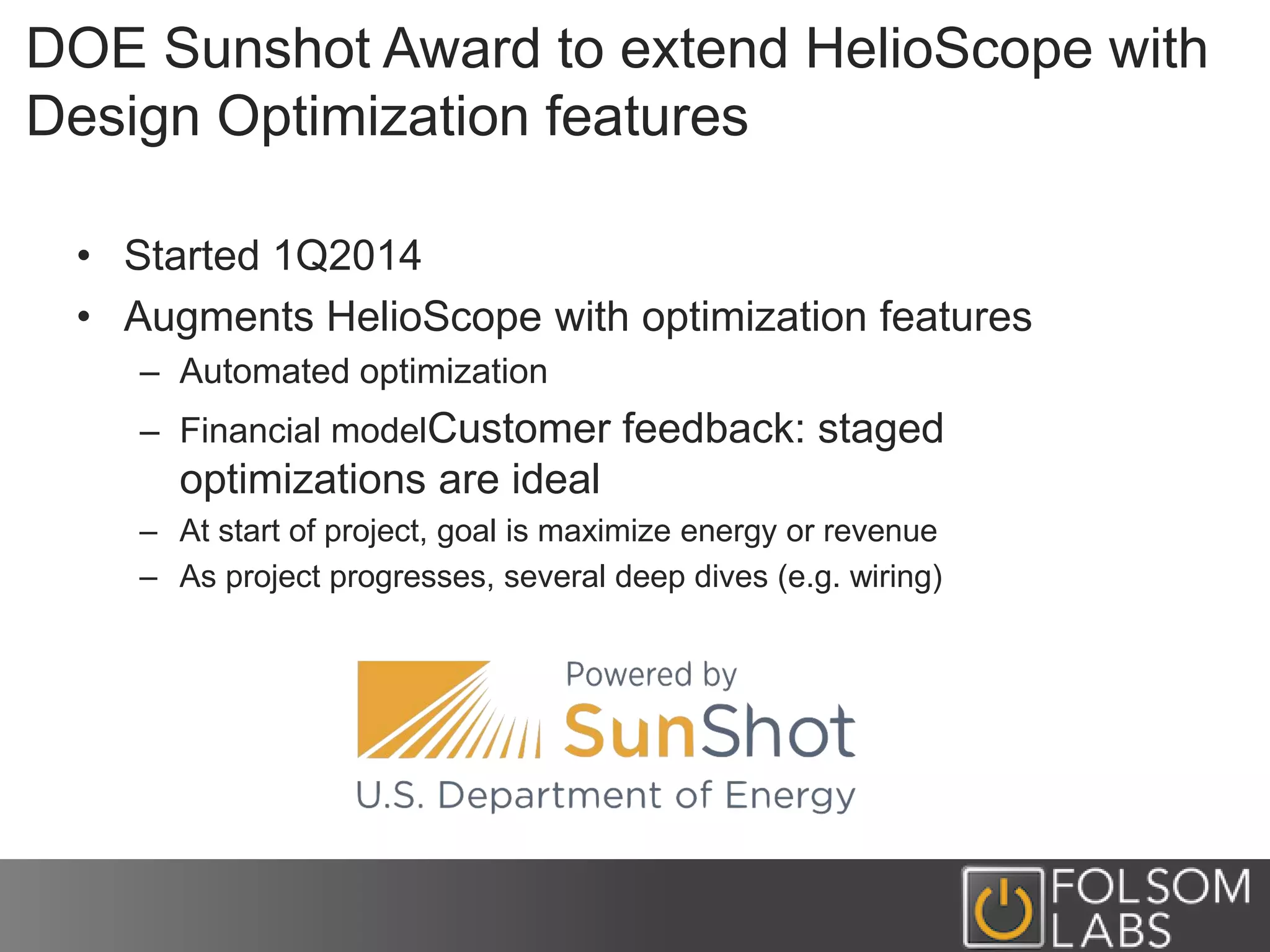 DOE Sunshot Award to extend HelioScope with
Design Optimization features
• Started 1Q2014
• Augments HelioScope with optimization features
– Automated optimization
– Financial modelCustomer feedback: staged
optimizations are ideal
– At start of project, goal is maximize energy or revenue
– As project progresses, several deep dives (e.g. wiring)
 