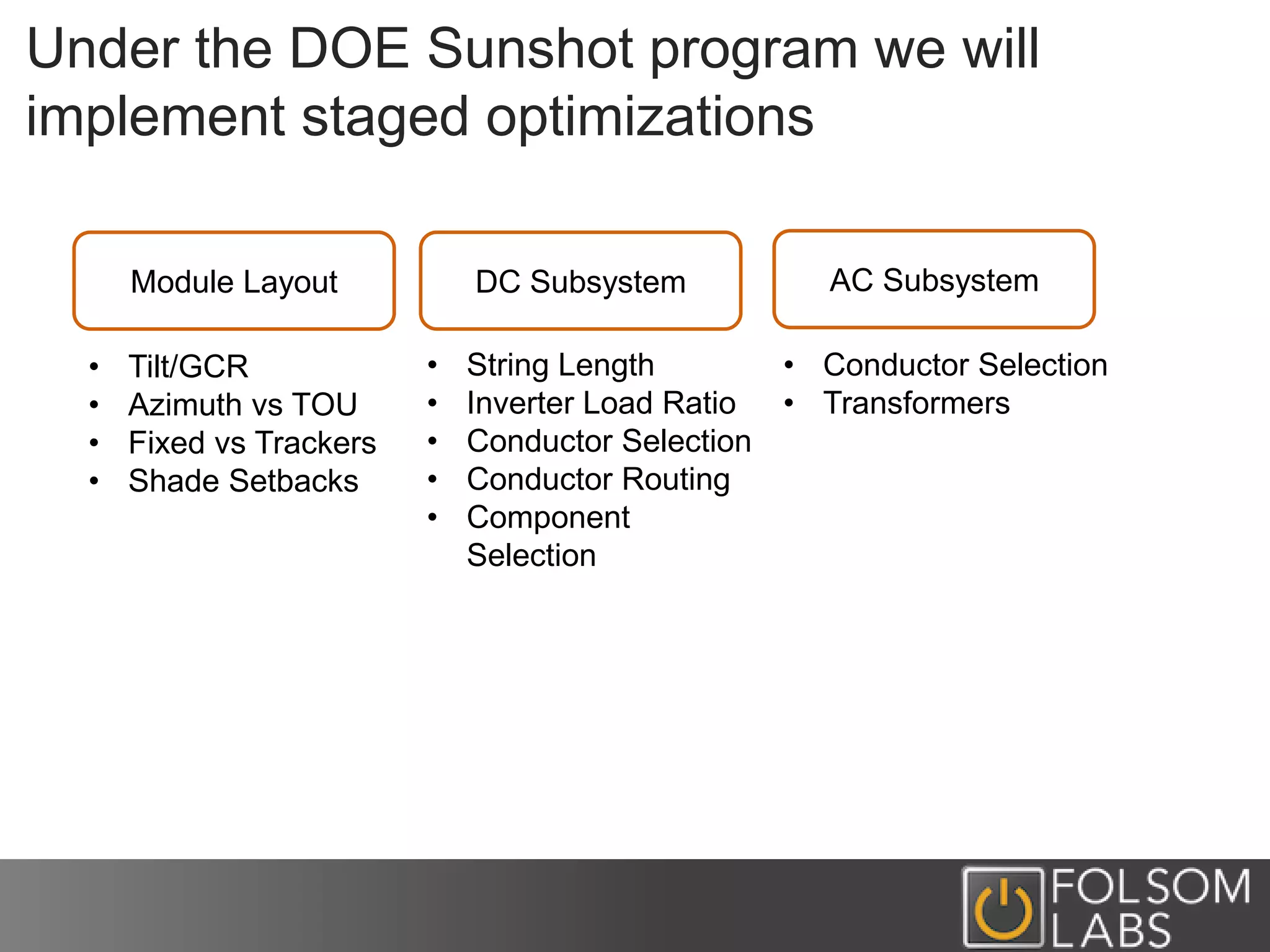 Under the DOE Sunshot program we will
implement staged optimizations
Module Layout DC Subsystem AC Subsystem
• Tilt/GCR
• Azimuth vs TOU
• Fixed vs Trackers
• Shade Setbacks
• String Length
• Inverter Load Ratio
• Conductor Selection
• Conductor Routing
• Component
Selection
• Conductor Selection
• Transformers
 