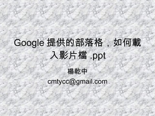 Google 提供的部落格，如何載入影片檔 .ppt 楊乾中 [email_address] 