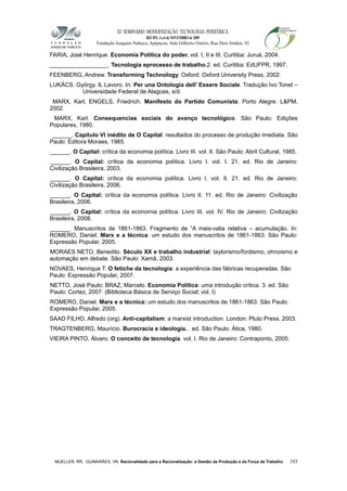 XI SEMINÁRIO MODERNIZAÇÃO TECNOLÓGIA PERIFÉRICA
RECIFE, 4 a 6 de NOVEMBRO de 2009
Fundação Joaquim Nabuco, Apipucos, Sala Gilberto Osório, Rua Dois Irmãos, 92
FARIA, José Henrique. Economia Política do poder. vol. I, II e III. Curitiba: Juruá, 2004.
__________________. Tecnologia eprocesso de trabalho.2. ed. Curitiba: EdUFPR, 1997.
FEENBERG, Andrew. Transforming Technology. Oxford: Oxford University Press, 2002.
LUKÁCS. György. IL Lavoro. In: Per una Ontologia dell’ Essere Sociale. Tradução Ivo Tonet –
Universidade Federal de Alagoas, s/d.
MARX, Karl; ENGELS, Friedrich. Manifesto do Partido Comunista. Porto Alegre: L&PM,
2002.
MARX, Karl. Consequencias sociais do avanço tecnológico. São Paulo: Edições
Populares, 1980.
______. Capítulo VI inédito de O Capital: resultados do processo de produção imediata. São
Paulo: Editora Moraes, 1985.
______. O Capital: crítica da economia política. Livro III. vol. II. São Paulo: Abril Cultural, 1985.
______. O Capital: crítica da economia política. Livro I. vol. I. 21. ed. Rio de Janeiro:
Civilização Brasileira, 2003.
______. O Capital: crítica da economia política. Livro I. vol. II. 21. ed. Rio de Janeiro:
Civilização Brasileira, 2006.
______. O Capital: crítica da economia política. Livro II. 11. ed. Rio de Janeiro: Civilização
Brasileira, 2006.
______. O Capital: crítica da economia política. Livro III. vol. IV. Rio de Janeiro: Civilização
Brasileira, 2008.
______. Manuscritos de 1861-1863. Fragmento de “A mais-valia relativa – acumulação. In:
ROMERO, Daniel. Marx e a técnica: um estudo dos manuscritos de 1861-1863. São Paulo:
Expressão Popular, 2005.
MORAES NETO, Benedito. Século XX e trabalho industrial: taylorismo/fordismo, ohnoismo e
automação em debate. São Paulo: Xamã, 2003.
NOVAES, Henrique T. O fetiche da tecnologia: a experiência das fábricas recuperadas. São
Paulo: Expressão Popular, 2007.
NETTO, José Paulo; BRAZ, Marcelo. Economia Política: uma introdução crítica. 3. ed. São
Paulo: Cortez, 2007. (Biblioteca Básica de Serviço Social; vol. I)
ROMERO, Daniel. Marx e a técnica: um estudo dos manuscritos de 1861-1863. São Paulo:
Expressão Popular, 2005.
SAAD FILHO, Alfredo (org). Anti-capitalism: a marxist introduction. London: Pluto Press, 2003.
TRAGTENBERG, Maurício. Burocracia e ideologia. . ed. São Paulo: Ática, 1980.
VIEIRA PINTO, Álvaro. O conceito de tecnologia. vol. I. Rio de Janeiro: Contraponto, 2005.
MUELLER, RR; GUIMARÃES, VN. Racionalidade para a Racionalização: a Gestão da Produção e da Força de Trabalho 185
 
