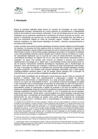 XI SEMINÁRIO MODERNIZAÇÃO TECNOLÓGIA PERIFÉRICA
RECIFE, 4 a 6 de NOVEMBRO de 2009
Fundação Joaquim Nabuco, Apipucos, Sala Gilberto Osório, Rua Dois Irmãos, 92
1. Introdução
Desde as primeiras reflexões feitas acerca do conceito de tecnologia, as suas diversas
interpretações divergem radicalmente em muitos aspectos se considerarmos a materialidade
histórica acumulada em seus diversos intérpretes. O uso da tecnologia para as mais diversas
finalidades que se relacionam diretamente à constituição do homem enquanto ser social1
, nem
sempre é considerado por autores que, ao não analisarem a tecnologia pelo viés histórico e
pela sua inextricável relação ao modo de produção vigente, impigem a tecnologia uma
essência metafísica, um determinante teleológico da história2
, retirando conseqüentemente a
sua base social fundante.
Lukács concebe como sendo posições teleológicas primárias aquelas voltadas à transformação
da natureza, no processo de troca orgânica entre os homens e o ser natural. O segundo tipo
de posição teleológica, aquela voltada à persuasão de outros indivíduos para que ajam de uma
determinada maneira, é denominada posição teleológica secundária. É impingindo à realidade
a sua intencionalidade inerente a prévia ideação que o homem imprime na história um corpus
de racionalidade objetivada que se acumula em níveis de desenvolvimento tecnológico. A
racionalidade tecnológica se objetiva não só por meio dos instrumentos necessários para a
produção3
em geral, mas também pelo conjunto de métodos e técnicas que compõem
dialeticamente a tecnologia em si. Neste caso, a racionalidade humana está presente tanto no
ato de produzir instrumentos (artefatos tecnológicos) necessários para a transformação da
natureza, como nas técnicas que compõem a estrutura da ação racionalmente intencionada.
Ou seja, a tecnologia se objetiva na realidade não somente pela posição teleológica primária
(categoria fundante), mas também pela posição teleológica secundária pois é pela relação
ontológico-dialética presente desde o ato de projetar (prévia ideação) até a produção do
instrumento em si, que se constitui a totalidade da categoria tecnologia.
É a partir desta constatação que se delineará a nossa pesquisa: de que modo um conjunto de
técnicas e métodos, neste caso especificamente a organização e gestão do trabalho,
historicamente determinados e implementados na e pela produção capitalista – sendo esse
conjunto um corpus de racionalidade humana -, se constituem enquanto tecnologias do capital
e que contribuem para a racionalização do processo de valorização do valor? De outra forma,
como o capital se apropria, por meio da subsunção real, da subjetividade do trabalhador (a
racionalidade contida na organização e gestão da produção e da força de trabalho) que se
objetiva na materialidade enquanto uma contra tendência a queda da taxa de lucro no modo de
produção capitalista? Conforme Vieira Pinto (2005, p. 131) “a produção tem de ser pensada,
antes de ser consumada”. Sendo assim, o ato de projetar (ou a prévia ideação), enquanto base
fundamental para a constituição da racionalidade técnica, possibilita desenvolver a análise do
delineamento de uma tecnologia de gestão como sendo parte integrante da composição
técnica do capital (CTC), necessária para a racionalização e intensificação da composição
1 A relação homem-natureza tem por base ontológica o trabalho. Para que possa transformar a natureza em prol da
produção de sua existência, o homem concebe os meios necessários para tal intento. É na relação entre meios e fins
que se encontra a tecnologia. Conforme Lukács (s/d, p. 13) “Somente no trabalho, quando põe os fins e os meios de
sua realização, com um ato dirigido por ela mesma, com a posição teleológica, a consciência ultrapassa a simples
adaptação ao ambiente - o que é comum também àquelas atividades dos animais que transformam objetivamente a
natureza de modo involuntário - e executa na própria natureza modificações que, para os animais, seriam impossíveis
e até mesmo inconcebíveis. O que significa que, na medida em que a realização de uma finalidade torna-se um
princípio transformador e reformador da natureza, a consciência que impulsionou e orientou um tal processo não pode
ser mais, do ponto de vista ontológico, um epifenômeno.”
2 Conforme Vieira Pinto “a criação tecnológica de qualquer fase histórica influi sobre o comportamento dos homens,
sem por isso entretanto haver o direito de considerá-la o motor da história.” (2005, p. 69)
3 gA produção, sendo a concretização do projeto, supõe que este tenha por fundamento idéias nas quais se refletem
atributos autênticos dos seres do mundo objetivo, do contrário não teria eficácia e não serviria às circunstâncias que o
engendram.” (VIEIRA PINTO, 2005, p. 62)
MUELLER, RR; GUIMARÃES, VN. Racionalidade para a Racionalização: a Gestão da Produção e da Força de Trabalho 176
 