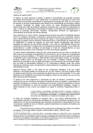 XI SEMINÁRIO MODERNIZAÇÃO TECNOLÓGIA PERIFÉRICA
RECIFE, 4 a 6 de NOVEMBRO de 2009
Fundação Joaquim Nabuco, Apipucos, Sala Gilberto Osório, Rua Dois Irmãos, 92
orgânica do capital (COC)4
.
O objetivo de nossa pesquisa é analisar a gestão e racionalização da produção enquanto
tecnologias desenvolvidas no e pelo capital para o incremento da valorização do valor. Para
tanto, torna-se necessário compreender a organização da produção (por meio de um conjunto
de métodos e técnicas implementados pelo capital) como manifestação de tecnologia; analisar
a categoria tecnologia de gestão como sendo um corpo ideológico-comportamental
desenvolvido pelo modo de produção capitalista necessário para o processo de valorização do
valor e verificar as implicações da tecnologia de gestão na formação dos trabalhadores via o
sistema de produção denominado “toyotista”, característica eminente da organização e
racionalização da produção nas últimas décadas.
Para alcançarmos o nosso intento, necessariamente teremos que partir da totalidade histórica
acerca da categoria tecnologia, recortando-a posteriormente para sua contribuição decisiva
para o desenvolvimento das forças produtivas do capital, e mais especificamente em como a
tecnologia de gestão torna-se elemento fundamental para a intensificação da subsunção real
do trabalhador ao capital via extração de mais valia relativa empreendida pelo sistema
capitalista em especial nas três últimas décadas. É por meio da materialidade histórica que
pretendemos desenvolver a análise acerca da categoria tecnologia de gestão, o que implica em
aprofundarmos o caráter ontológico da tecnologia no intuito de compreendermos os seus
desdobramentos sociais e suas implicações no modo de produção capitalista.
O quadro teórico-metodológico essencial para nossa pesquisa terá por base os escritos de
Marx acerca da tecnologia, principalmente os Grundrisse no que se refere às conseqüências
sociais do avanço tecnológico, e 'O Capital', pela sua apreensão dos nexos causais imanentes
à totalidade social, determinantes e determinados pela racionalidade contida na tecnologia.
Qualquer análise acerca da tecnologia que não privilegie o trabalho enquanto atividade
essencial da sociedade e para os saltos tecnológicos que contribuíram para a formação desta,
tem sua base na efemeridade metafísica ou no irracionalismo fatalista, sendo que ambas
alternativas contribuem para o mantenimento e desenvolvimento do capitalismo no que tange a
intensificação do valor.
Segundo Romero (2005, p. 23) “além do seu componente ideológico e de seu caráter
fetichista, a tecnologia também se transforma em um mito moderno, pois tanto atualiza a idéia
do destino quanto funciona como explicação da gênese de uma nova sociedade”. É no e pelo
afastamento do trabalhador dos produtos tecnológicos criados por ele próprio que se cria uma
falsa autonomia das ferramentas.
O capital ao ter como objetivo-fim a valorização do valor ad infinitum, providencia a base
material para que se constituam tecnologias de gestão da força de trabalho e organização da
produção, denotando um conjunto de técnicas que envolvem o domínio sistemático do modus
operandi do trabalhador no intuito de conceber uma impossibilidade ontológica: conciliar os
ideais inerentes ao bem comum aos objetivos do capital. E conforme Tragtenberg (1980, p.
183)
a maior eficiência, racionalidade, tecnologia possível e progresso, encobrem a
produção e a reprodução da mais-valia que, por sua vez, aparecem opacamente
como lucro. A organização da produção e a utilização dos meios técnicos
decorrentes são inseparáveis num sistema de dominação. (grifos nossos)
O modo de produção capitalista se apropria, para o seu próprio desenvolvimento, da
racionalidade inerente ao componente tecnológico do ser social (atividade orientada para um
objetivo-fim), em prol da racionalização dos processos constituintes da organização dos meios
de produção e gestão da força de trabalho, partes fundamentais do processo de trabalho que
viabilizam a produção em si.
O aumento da força produtiva não é possível sem a alteração dos meios e do método
de trabalho. É em função desta condição, conforme Marx (1985, p. 250-251) que
4 Conforme Bottomore (2001, p. 69) “Marx define a “composição orgânica do capital”(COC) como a composição
técnica do capital (CTC) representada em termos de valor. Os insumos (meios de produção e força de trabalho) são
tomados pelos seus valores “antigos”, fazendo-se abstração de alterações que ocorrem nos valores em conseqüência
ao aumento de produtividade. Uma alteração na COC significa simplesmente o valor de uma modificação na CTC, e
assim as variações na COC são diretamente proporcionais às variações na CTC”.
MUELLER, RR; GUIMARÃES, VN. Racionalidade para a Racionalização: a Gestão da Produção e da Força de Trabalho 177
 