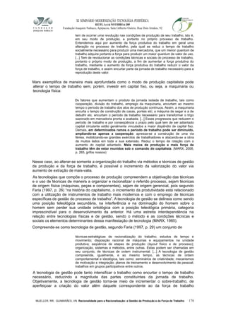 XI SEMINÁRIO MODERNIZAÇÃO TECNOLÓGIA PERIFÉRICA
RECIFE, 4 a 6 de NOVEMBRO de 2009
Fundação Joaquim Nabuco, Apipucos, Sala Gilberto Osório, Rua Dois Irmãos, 92
tem de ocorrer uma revolução nas condições de produção de seu trabalho, isto é,
em seu modo de produção, e portanto no próprio processo de trabalho.
Entendemos aqui por aumento da força produtiva do trabalho em geral uma
alteração no processo de trabalho, pela qual se reduz o tempo de trabalho
socialmente necessário para produzir uma mercadoria, que um menor quantum de
trabalho adquira portanto a força para produzir um maior quantum de valor de uso.
[...] Tem de revolucionar as condições técnicas e sociais do processo de trabalho,
portanto o próprio modo de produção, a fim de aumentar a força produtiva do
trabalho, mediante o aumento da força produtiva do trabalho reduzir o valor da
força de trabalho, e assim encurtar parte da jornada de trabalho necessário para a
reprodução deste valor.
Marx exemplifica de maneira mais aprofundada como o modo de produção capitalista pode
alterar o tempo de trabalho sem, porém, investir em capital fixo, ou seja, a maquinaria ou
tecnologia física:
Os fatores que aumentam o produto da jornada isolada de trabalho, tais como
cooperação, divisão do trabalho, emprego da maquinaria, encurtam ao mesmo
tempo o período de trabalho dos atos de produção contínuos. Assim, a maquinaria
encurta o tempo de construção de casas, pontes etc; a máquina de segar e a de
debulhr etc. encurtam o período de trabalho necessário para transformar o trigo
sazonado em mercadoria pronta e acabada. [...] Esses progressos que reduzem o
período de trabalho e por conseqüência o prazo pelo qual tem de ser adiantado
capital circulante estão geralmente vinculados a maior dispêndio de capital fixo.
Demais, em determinados ramos o período de trabalho pode ser diminuído,
ampliando-se apenas a cooperação: apressa-se a construção de uma via
férrea, mobilizando-se grandes exércitos de trabalhadores e atacando-se a obra
de muitos lados em toda a sua extensão. Reduz o tempo de rotação com o
aumento do capital adiantado. Mais meios de produção e mais força de
trabalho têm de estar reunidos sob o comando do capitalista. (MARX, 2006,
p. 265, grifos nossos)
Nesse caso, ao alterar-se somente a organização do trabalho via métodos e técnicas de gestão
da produção e da força de trabalho, é possível o incremento da valorização do valor via
aumento de extração de mais-valia.
As tecnologias que compõe o processo de produção compreendem a objetivação das técnicas
e o uso de técnicas de maneira a organizar e racionalizar o referido processo, sejam técnicas
de origem física (máquinas, peças e componentes), sejam de origem gerencial, pois segundo
Faria (1997, p. 26) “na história do capitalismo, o incremento da produtividade está relacionado
com a utilização de instrumentos de trabalho mais modernos e com o emprego de técnicas
específicas de gestão do processo de trabalho”. A tecnologia de gestão se delineia como sendo
uma posição teleológica secundária, na interferência e na dominação do homem sobre o
homem sem perder sua unidade ontológica com a posição teleológica primária, categoria
imprescindível para o desenvolvimento da anterior. Há uma estreita interdependência na
relação entre tecnologias físicas e de gestão, sendo o método e as condições técnicas e
sociais os elementos determinantes dessa manifestação de tecnologia (MARX, 1985).
Compreende-se como tecnologia de gestão, segundo Faria (1997, p. 29) um conjunto de
técnicas-estratégicas de racionalização do trabalho; estudos de tempo e
movimento; disposição racional de máquinas e equipamentos na unidade
produtiva; seqüência de etapas de produção (layout físico e de processo);
organização, sistemas e métodos, entre outras. Estas podem ser chamadas em
seu conjunto, de técnicas de ordem instrumental. [...] A tecnologia de gestão
compreende, igualmente, e ao mesmo tempo, as técnicas de ordem
comportamental e ideológica, tais como: seminários de criatividade; mecanismos
de motivação e integração; planos de treinamento e desenvolvimento de pessoal;
trabalhos em grupos participativos entre outros.
A tecnologia de gestão pode tanto intensificar o trabalho como encurtar o tempo de trabalho
necessário, reduzindo a magnitude das partes constituintes da jornada de trabalho.
Objetivamente, a tecnologia de gestão torna-se meio de incrementar o sobre-trabalho, de
aperfeiçoar a criação do valor além daquele correspondente ao da força de trabalho
MUELLER, RR; GUIMARÃES, VN. Racionalidade para a Racionalização: a Gestão da Produção e da Força de Trabalho 178
 