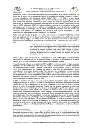 XI SEMINÁRIO MODERNIZAÇÃO TECNOLÓGIA PERIFÉRICA
RECIFE, 4 a 6 de NOVEMBRO de 2009
Fundação Joaquim Nabuco, Apipucos, Sala Gilberto Osório, Rua Dois Irmãos, 92
empregada, criação esta que atualmente decorre principalmente, e de maneira importante, da
forma real de subsunção do trabalho ao capital. “A tecnologia de gestão é, portanto, e também,
meio de extração de valor excedente relativo” (FARIA, 1997, p. 30). Não é, no caso como
pretenderemos demonstrar, a tecnologia física o diferencial do modelo de produção capitalista
das últimas três décadas caracterizado pelo sistema de produção toyotista, mas sim as
tecnologias de gestão que garantem os níveis de extração de sobrevalor no capital conforme
Gounet (2002) e Battaglia (2007). O caráter ideológico presente na tecnologia de gestão será
verificado em um item específico do capítulo em questão, que tratará da análise da relação de
tal manifestação de tecnologia com os ideais educacionais presentes tanto no discurso de
managers nos escritos de apologetas do capital e dos órgãos multilaterais e suas
determinações voltadas à educação nas últimas três décadas.
Neste caso, a tecnologia de gestão, se constitui proveniente de uma determinada necessidade
histórica capitalista em termos de contra tendência à lei da queda da taxa de lucro5
. Quando
esta (tendência) chega a um limite, ocorre um salto qualitativo na esfera da acumulação,
indicando novos padrões de produtividade e competitividade. Conforme Saad Filho (2003, p.
19)
a introdução de novas tecnologias e novas máquinas pode aumentar a taxa de
lucro das firmas inovadoras. Elas permitem que mais insumos sejam processados
em um dado tempo de trabalho ou, em outras palavras, elas reduzem a
quantidade de trabalho necessário para produzir cada unidade do produto.
Quando a produtividade cresce mais rapidamente que os salários através da
economia, a fatia da mais-valia no valor agregado total aumenta, e a fatia dos
trabalhadores diminui.
Torna-se, nesse caso, imprescindível a análise da lei do valor em Marx para compreendermos
as implicações na totalidade das tecnologias de gestão enquanto “contratendências” a queda
da taxa de lucro e sua contribuição para a produção de mais-valia relativa.
A tecnologia está calcada, segundo Faria (1997, p. 28) “em relações sociais e no processo de
trabalho e não em uma relação entre máquina e produto materializado ou mesmo decorrente
de pura inventividade humana”. Não se trata somente de compreender o uso da tecnologia
como uma racionalização do processo de trabalho, mas sim de compreendê-lo como
racionalização do processo de valorização. Para darmos maior amplitude e embasamento ao
nosso estudo, desenvolveremos uma pesquisa empírica de cunho qualitativo em uma empresa
do setor produtivo. O intuito de partimos para o estudo empírico é buscar um número maior de
elementos que possam sustentar a nossa hipótese no que se refere às tecnologias de gestão e
suas implicações para a valorização do valor.
O fato de tratarmos em nossa pesquisa, que atualmente se encontra ainda inconclusa, da
categoria tecnologia de gestão já é, por si só, um diferencial relevante para os estudos acerca
das implicações da tecnologia para a produção da existência do homem e especificamente
durante o modo de produção capitalista. Poucos são os autores (marxistas ou não) que
compreendem a racionalidade presente durante a composição e gestão da produção e dos
processos produtivos como sendo um conjunto de técnicas (um corpus teórico-prático)
desenvolvido pelo sistema capitalista a fim de garantir o mantenimento das taxas de lucro por
meio da subsunção real do trabalhador ao capital. Sendo analisada em sua grande maioria
como objetivação física da racionalidade humana por conta de instrumentos de transformação
da natureza (máquinas), a tecnologia em sua composição histórica, principalmente a partir da
Revolução Industrial, se delineou na relação intrínseca entre a racionalização e organização de
técnicas de ordem comportamental e ideológicas e o conjunto de técnicas incorporadas na
maquinaria; vide como exemplo clássico, os efeitos objetivos do período de organização
capitalista da produção conhecido como taylorista-fordista na vida cotidiana e na formação dos
trabalhadores.
5 A lei da queda tendencial da taxa de lucro segundo Faria (1987, p. 26) se delineia “a partir de um ponto em que a
necessidade de acumulação supera a oferta ordinária de trabalho. Quando isto se dá, o valor excedente gerado pelo
aumento dos salários, cai a níveis tais que a remuneração do capital investido deixa de ser interessante. A superação
deste processo se dá pelo incremento da produtividade, ou seja, pelo encurtamento do tempo de trabalho socialmente
necessário, medida esta que recoloca o processo original em causa.”
MUELLER, RR; GUIMARÃES, VN. Racionalidade para a Racionalização: a Gestão da Produção e da Força de Trabalho 179
 