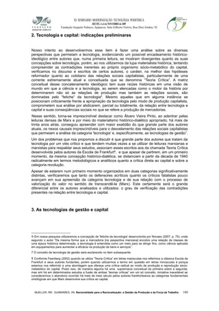 XI SEMINÁRIO MODERNIZAÇÃO TECNOLÓGIA PERIFÉRICA
RECIFE, 4 a 6 de NOVEMBRO de 2009
Fundação Joaquim Nabuco, Apipucos, Sala Gilberto Osório, Rua Dois Irmãos, 92
2. Tecnologia e capital: indicações preliminares
Nosso intento ao desenvolvermos esse item é fazer uma análise sobre as diversas
perspectivas que permeiam a tecnologia, evidenciando um possível encadeamento histórico-
ideológico entre autores que, numa primeira leitura, se mostram divergentes quanto as suas
concepções sobre tecnologia, porém, ao nos utilizarmos da lupa materialista histórica, tentando
compreender as contradições inerentes ao próprio organismo sócio-metabólico do capital,
verificamos no discurso e escritos de certos autores, o caráter, na melhor das hipóteses
reformador quanto ao cotidiano das relações sociais capitalistas, particularmente de uma
corrente extremamente atual e conceituada que se denomina “Teoria Crítica”. A matriz
conceitual desse concatenamento ideológico tem suas raízes históricas em uma visão de
mundo em que a ciência e a tecnologia, ao serem elencadas como o motor da história por
determinarem não só as relações de produção mas também as relações sociais, são
dominadas pelo “fetiche” da tecnologia6
. Mesmo aqueles que em alguma instância se
posicionam criticamente frente a apropriação da tecnologia pelo modo de produção capitalista,
comprometem sua análise por abdicarem, parcial ou totalmente, da relação entre tecnologia e
capital e suas conseqüências sociais no que se refere a produção de mercadorias.
Nesse sentido, torna-se imprescindível destacar como Álvaro Vieira Pinto, ao adentrar pelas
leituras densas de Marx e por meio do materialismo histórico-dialético apropriado, há mais de
trinta anos atrás, conseguiu apreender com maior exatidão do que grande parte dos autores
atuais, os nexos causais imprescindíveis para o desvelamento das relações sociais capitalistas
que permeiam a análise da categoria 'tecnologia' e, especificamente, as tecnologias de gestão7
.
Um dos problemas que nos propomos a discutir é que grande parte dos autores que tratam da
tecnologia por um viés crítico e que tendem muitas vezes a se utilizar de leituras marxianas e
marxistas para respaldar seus estudos, associam esses escritos aos da chamada Teoria Crítica
desenvolvida pelos autores da Escola de Frankfurt8
, e que apesar de partirem, em um primeiro
momento, da mesma concepção histórico-dialética, se distanciam a partir da década de 1940
radicalmente em termos metodológicos e analíticos quanto a crítica direta ao capital e sobre a
categoria revolução.
Apesar de estarem num primeiro momento organizados em duas categorias significativamente
distintas, verificaremos que tanto os defensores acríticos quanto os críticos fatalistas pouco
avançam em sua apreensão da categoria tecnologia e de sua relação com o processo de
valorização do valor no sentido de transcendê-la (Marx). Este certamente será o grande
diferencial entre os autores analisados e utilizados: o grau de verificação das contradições
presentes na relação entre tecnologia e capital.
3. As tecnologias de gestão e capital
6 Em nossa pesquisa utilizaremos a concepção de 'fetiche da tecnologia' desenvolvida por Novaes (2007, p. 75), onde
segundo o autor “Da mesma forma que a mercadoria [na pespectiva marxiana] encobre uma relação de classes de
uma época histórica determinada, a tecnologia é entendida como um meio para se atingir fins, como ciência aplicada
em equipamentos para aumentar a eficácia na produção de bens e serviços”.
7 O conceito de tecnologia de gestão será esclarecido no item subsequente.
8 Conforme Feenberg (2002) quando se utiliza “Teoria Crítica” em letras maiúsculas nos referimos a clássica Escola de
Frankfurt e seus autores fundantes; porém quando utilizarmos o termo em questão em letras minúsculas é porque
estamos nos referindo a uma abordagem que ofereçe uma crítica radical ao modo de produção e reprodução sócio-
metabólico do capital. Posto isso, de maneira alguma há uma supremacia conceitual da primeira sobre a segunda,
mas sim há em determinados estudos a fusão de ambas “teorias críticas” em um só conceito, iniciativa inaceitável se
considerarmos o abandono ocorrido há mais de meio século pelos autores frankfurteanos as categorias fundamentais
ontológicas em que Marx desenvolve sua crítica ao capital.
MUELLER, RR; GUIMARÃES, VN. Racionalidade para a Racionalização: a Gestão da Produção e da Força de Trabalho 180
 