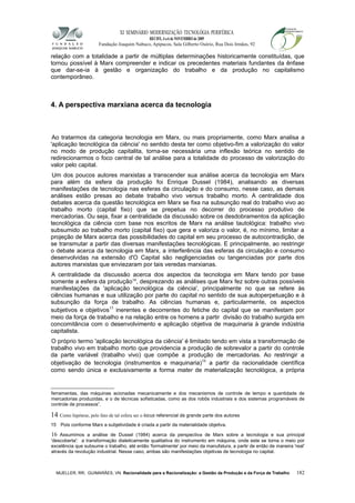 XI SEMINÁRIO MODERNIZAÇÃO TECNOLÓGIA PERIFÉRICA
RECIFE, 4 a 6 de NOVEMBRO de 2009
Fundação Joaquim Nabuco, Apipucos, Sala Gilberto Osório, Rua Dois Irmãos, 92
relação com a totalidade a partir de múltiplas determinações historicamente constituídas, que
tornou possível à Marx compreender e indicar os precedentes materiais fundantes da ênfase
que dar-se-ia à gestão e organização do trabalho e da produção no capitalismo
contemporâneo.
4. A perspectiva marxiana acerca da tecnologia
Ao tratarmos da categoria tecnologia em Marx, ou mais propriamente, como Marx analisa a
'aplicação tecnológica da ciência' no sentido desta ter como objetivo-fim a valorização do valor
no modo de produção capitalita, torna-se necessária uma inflexão teórica no sentido de
redirecionarmos o foco central de tal análise para a totalidade do processo de valorização do
valor pelo capital.
Um dos poucos autores marxistas a transcender sua análise acerca da tecnologia em Marx
para além da esfera da produção foi Enrique Dussel (1984), analisando as diversas
manifestações de tecnologia nas esferas da circulação e do consumo, nesse caso, as demais
análises estão presas ao debate trabalho vivo versus trabalho morto. A centralidade dos
debates acerca da questão tecnológica em Marx se fixa na subsunção real do trabalho vivo ao
trabalho morto (capital fixo) que se prepetua no decorrer do processo produtivo de
mercadorias. Ou seja, fixar a centralidade da discussão sobre os desdobramentos da aplicação
tecnológica da ciência com base nos escritos de Marx na análise tautológica: trabalho vivo
subsumido ao trabalho morto (capital fixo) que gera e valoriza o valor, é, no mínimo, limitar a
projeção de Marx acerca das possibilidades do capital em seu processo de autocontradição, de
se transmutar a partir das diversas manifestações tecnológicas. E principalmente, ao restringir
o debate acerca da tecnologia em Marx, a interferência das esferas da circulação e consumo
desenvolvidas na extensão d'O Capital são negligenciadas ou tangenciadas por parte dos
autores marxistas que enviezaram por tais veredas marxianas.
A centralidade da discussão acerca dos aspectos da tecnologia em Marx tendo por base
somente a esfera da produção14
, desprezando as análises que Marx fez sobre outras possíveis
manifestações da 'aplicação tecnológica da ciência', principalmente no que se refere às
ciências humanas e sua utilização por parte do capital no sentido de sua autoperpetuação e à
subsunção da força de trabalho. As ciências humanas e, particularmente, os aspectos
subjetivos e objetivos15
inerentes e decorrentes do fetiche do capital que se manifestam por
meio da força de trabalho e na relação entre os homens a partir divisão do trabalho surgida em
concomitância com o desenvolvimento e aplicação objetiva de maquinaria à grande indústria
capitalista.
O próprio termo 'aplicação tecnológica da ciência' é limitado tendo em vista a transformação de
trabalho vivo em trabalho morto que providencia a produção de sobrevalor a partir do controle
da parte variável (trabalho vivo) que compõe a produção de mercadorias. Ao restringir a
objetivação de tecnologia (instrumentos e maquinaria)16
a partir da racionalidade científica
como sendo única e exclusivamente a forma mater de materialização tecnológica, a própria
ferramentas, das máquinas acionadas mecanicamente e dos mecanismos de controle de tempo e quantidade de
mercadorias produzidas, e o de técnicas sofisticadas, como as dos robôs industriais e dos sistemas programáveis de
controle de processos”.
14 Como hipótese, pelo fato de tal esfera ser o locus referencial de grande parte dos autores
15 Pois conforme Marx a subjetividade é criada a partir da materialidade objetiva.
16 Assumimos a análise de Dussel (1984) acerca da perspectiva de Marx sobre a tecnologia e sua principal
'descoberta': a transformação dialeticamente qualitativa do instrumento em máquina, onde este se torna o meio por
excelência que subsume o trabalho, até então 'formalmente' por meio da manufatura, a partir de então de maneira 'real'
através da revolução industrial. Nesse caso, ambas são manifestações objetivas de tecnologia no capital.
MUELLER, RR; GUIMARÃES, VN. Racionalidade para a Racionalização: a Gestão da Produção e da Força de Trabalho 182
 
