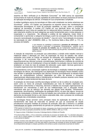 XI SEMINÁRIO MODERNIZAÇÃO TECNOLÓGIA PERIFÉRICA
RECIFE, 4 a 6 de NOVEMBRO de 2009
Fundação Joaquim Nabuco, Apipucos, Sala Gilberto Osório, Rua Dois Irmãos, 92
assertiva de Marx verificada já no Manifesto Comunista17
de 1848 acerca da capacidade
revolucionária do modo de produção capitalista de potencializar as forças produtivas em termos
de 'aplicação tecnológica da ciência', é limitada em sua compreensão e amplitude.
A análise tautológica acerca da tecnologia em Marx está cristalizada nos textos anteriores aos
Grundrisse18
, porém, n'O Capital, sua perspectiva se expande acerca das manifestações e
intervenções tecnológicas no modo de produção capitalista, ou seja, sobre a composição
orgânica da tecnologia. A análise d`O Capital em sua plenitude dá-se em função da
centralidade em que a obra em questão tem no referencial teórico marxiano e, principalmente,
pelo tratamento analítico de duas categorias que serão fundamentais para a nossa pesquisa: a
cooperação e a maquinaria. Na utilização e análise de tais categorias, nosso intuito é
compreender e aprofundar a categoria tecnologia a partir da concepção de Marx não somente
enquanto racionalização do processo de trabalho19
, mas sim como “racionalização do processo
de valorização do valor” (ROMERO, 2005, p. 19). Conforme Netto e Braz (2007, p. 111), no
processo de trabalho
o que interessa ao capitalista é justamente o processo de valorização: é nele
que se produz a mais-valia20
(o excedente). Compreende-se , portanto, que o
controle do processo de trabalho seja de fundamental importância para o
capitalista, uma vez que é esse controle que lhe permite incrementar o excedente.
(grifos nossos)
A inserção de maquinaria na produção que potencializou a divisão entre trabalho manual e
intelectual aliada a alienação por meio da exploração da força de trabalho não seriam
suficientes para conter os índices de extração de sobrevalor sem manifestações concretas
contrárias a tal movimento. Era preciso que a aplicação tecnológica da ciência, e
especificamente das ciências humanas, providenciasse instrumentos e métodos de controle da
subjetividade que não só imobilizariam a força de trabalho na produção mas ao mesmo tempo
ampliariam os níveis de mais de extração de sobrevalor, quais sejam: técnicas gerenciais e
inovações organizacionais não limitadas à esfera da produção.
Compreendemos como composição orgânica da tecnologia a ampliação material da aplicação
tecnológica da ciência, não restringindo sua objetivação às tecnologias físicas (trabalho morto)
mas também a aplicação tecnológica das ciências humanas (principalmente os estudos feitos
acerca do comportamento humano) objetivados por meio de técnicas e inovações
organizacionais relacionadas direta e indiretamente ao trabalho produtivo atuando como meios
de contenção à queda tendencial das taxas de lucro.
A ampliação da intervenção científica-tecnológica também se dá na esfera da circulação pois,
assim como os meios de produção materializados por meio de trabalho objetivado em
mercadorias (instrumentos e máquinas), técnicas e métodos de invovação organizacionais se
transformam em mercadorias a partir de sua indiferenciação com a educação formal,
mercadoria esta que se valorizou em demasia nas últimas trinta décadas. Treinamentos,
assessorias, benchmarking, certificações de qualidade (ISO's), só para citar alguns, tornam-se
meios de manipulação e controle da força de trabalho que comumente são tratados a partir de
elementos da educação formal ou até mesmo extensões dela, vide o processo de constituição
e ampliação das universidades corporativas.
As tecnologias físicas serviram como principais meios de exploração do trabalho vivo e
mantenimento das taxas de mais-valia no período em que as economias de escala
prevaleceram enquanto medidas do processo de produção. Elas são o sinônimo e a perfeita
materialização da rigidez característica do período em questão (particularmente do início até a
17“Em apenas um século de sua dominação de classe, a burguesia criou forças de produção mais imponentes e mais
colossais que todas as gerações precedentes reunidas” (MARX; ENGELS, 2002, pp. 31-32).
18 Segue as obras: O Manifesto Comunista, A Ideologia Alemã e A Miséria da Filosofia.
19 Conforme Marx (2003, p. 212) os elementos constituintes do processo de trabalho são: “1) a atividade adequada a
um fim, isto é o próprio trabalho; 2) a matéria a que se aplica o trabalho, o objeto de trabalho; 3) os meios de trabalho,
o instrumental do trabalho”.
20 Marx conceitua mais-valia relativa (plus valor) da seguinte forma: “ Chamo de mais-valia absoluta a produzida pelo
prolongamento do dia de trabalho, e de mais-valia relativa a decorrente da contração do tempo de trabalho ncessário e
da correspondente alteração na relação quantitativa entre ambas as partes componentes da jornada de trabalho”.
MUELLER, RR; GUIMARÃES, VN. Racionalidade para a Racionalização: a Gestão da Produção e da Força de Trabalho 183
 