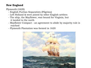 New England Plymouth (1620) - English Puritan Separatists (Pilgrims) - Left Holland & were joined by other English settlers - The ship, the Mayflower, was bound for Virginia, but  it landed to the north - Mayflower Compact - an agreement to abide by majority rule is  reached - Plymouth Plantation was formed in 1620 