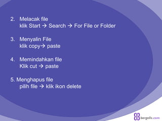2. Melacak file
klik Start  Search  For File or Folder
3. Menyalin File
klik copy paste
4. Memindahkan file
Klik cut  paste
5. Menghapus file
pilih file  klik ikon delete
 