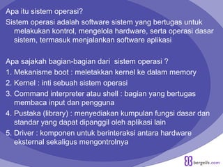 Apa itu sistem operasi?
Sistem operasi adalah software sistem yang bertugas untuk
melakukan kontrol, mengelola hardware, serta operasi dasar
sistem, termasuk menjalankan software aplikasi
Apa sajakah bagian-bagian dari sistem operasi ?
1. Mekanisme boot : meletakkan kernel ke dalam memory
2. Kernel : inti sebuah sistem operasi
3. Command interpreter atau shell : bagian yang bertugas
membaca input dan pengguna
4. Pustaka (library) : menyediakan kumpulan fungsi dasar dan
standar yang dapat dipanggil oleh aplikasi lain
5. Driver : komponen untuk berinteraksi antara hardware
eksternal sekaligus mengontrolnya
 