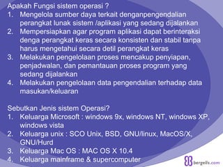 Apakah Fungsi sistem operasi ?
1. Mengelola sumber daya terkait denganpengendalian
perangkat lunak sistem /aplikasi yang sedang dijalankan
2. Mempersiapkan agar program aplikasi dapat berinteraksi
denga perangkat keras secara konsisten dan stabil tanpa
harus mengetahui secara detil perangkat keras
3. Melakukan pengelolaan proses mencakup penyiapan,
penjadwalan, dan pemantauan proses program yang
sedang dijalankan
4. Melakukan pengelolaan data pengendalian terhadap data
masukan/keluaran
Sebutkan Jenis sistem Operasi?
1. Keluarga Microsoft : windows 9x, windows NT, windows XP,
windows vista
2. Keluarga unix : SCO Unix, BSD, GNU/linux, MacOS/X,
GNU/Hurd
3. Keluarga Mac OS : MAC OS X 10.4
4. Keluarga mainframe & supercomputer
 