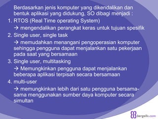 Berdasarkan jenis komputer yang dikendalikan dan
bentuk aplikasi yang didukung, SO dibagi menjadi :
1. RTOS (Real Time operating System)
 mengendalikan perangkat keras untuk tujuan spesifik
2. Single user, single task
 memudahkan menangani pengoperasian komputer
sehingga pengguna dapat menjalankan satu pekerjaan
pada saat yang bersamaan
3. Single user, multitasking
 Memungkinkan pengguna dapat menjalankan
beberapa aplikasi terpisah secara bersamaan
4. multi-user
 memungkinkan lebih dari satu pengguna bersama-
sama menggunakan sumber daya komputer secara
simultan
 