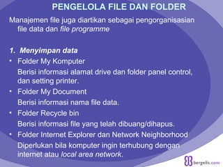 PENGELOLA FILE DAN FOLDER
Manajemen file juga diartikan sebagai pengorganisasian
file data dan file programme
1. Menyimpan data
• Folder My Komputer
Berisi informasi alamat drive dan folder panel control,
dan setting printer.
• Folder My Document
Berisi informasi nama file data.
• Folder Recycle bin
Berisi informasi file yang telah dibuang/dihapus.
• Folder Internet Explorer dan Network Neighborhood
Diperlukan bila komputer ingin terhubung dengan
internet atau local area network.
 