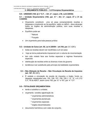 FACULDADE DE CIÊNCIAS CONTÁBEIS E ADMINISTRATIVAS DE TAQUARA - FACCAT
                                                           Fl. 2
CONTABILIDADE PÚBLICA – BLOCO 3.2 - PROFESSOR FERNANDO LEHNEN
                   3. ORÇAMENTO PÚBLICO – 3.2 Princípios Orçamentários

          8.0 – UNIDADE (164, § 3.º C.F. – Art. 2.º, caput, e 56, Lei4.320/64)
          8.1 – Unidade Orçamentária (165, par. 5.º - Art. 2.º, caput, 27 e 31 da
          4.320/64)
               •    Orçamento constituirá   uma só peça compreendendo receitas e
                    despesas e mostrando se há equilíbrio, saldo ou déficit – deve abranger
                    todos os órgãos da administração pública, com suas receitas e
                    despesas;
               •    Equilíbrio pode ser
                              * Natural
                              * Forçado
               •    Um orçamento para toda pessoa jurídica


          8.2 – Unidade de Caixa (art. 56, Lei 4.320/64 – art.164, par. 3.°, C.F.)
               •    todas as receitas devem ser recolhidas a um só caixa
               •     hoje se torna praticamente impossível com o volume de movimentação
               •    tem sido violado face aos fundos especiais e regimes financeiros
                    especiais
               •    distribuição de receitas entre os diversos níveis de governo
               •    tendência é ser substituído pelo princípio da totalidade orçamentária


            8.3 – Não Afetação da Receita – Não Vinculação da Receita de Impostos
                  (art. 167, IV, C.F.)
               •    É vedada a vinculação da receita de impostos a órgão, fundo ou
                    despesa, ressalvados arts. 155, 156; 157; 158; 159, I, “a”, “b”, e II; 212
                    C.F; 76 do ADCT, assim como 165, par. 8.° e 167, par. 4.° C.F.


          9.0 – TOTALIDADE ORÇAMENTÁRIA
               •    tende a substituir a unidade;
               •    orçamento constitui aglutinação de:
                              * orçamentos administrativos
                              * orçamentos plurianuais
                              * orçamentos especiais
                              * órgãos decentralizados
               •    documento harmônico com visão de conjunto.
 