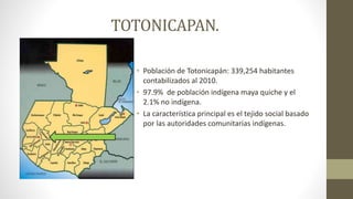 TOTONICAPAN.
• Población de Totonicapán: 339,254 habitantes
contabilizados al 2010.
• 97.9% de población indígena maya quiche y el
2.1% no indígena.
• La característica principal es el tejido social basado
por las autoridades comunitarias indígenas.
 