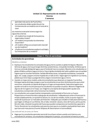 Unidad 3.2: Representación de modelos 
Ciencias 
5 semanas 
aprendan más acerca de Puerto Rico. 
 Los estudiantes deben poder discutir las 
limitaciones de sus modelos con el resto de la 
clase. 
Los maestros evaluarán la tarea según los 
siguientes criterios: 
 ¿El modelo fue creado de forma precisa, 
organizada y limpia? 
 ¿El modelo incluye todos los elementos 
requeridos? 
 ¿El modelo refleja una comprensión clara del 
uso de modelos? 
 ¿Pudieron los estudiantes explicar la utilidad y 
las limitaciones de su modelo? 
Etapa 3 - Plan de aprendizaje 
Actividades de aprendizaje 
Modelos y sistemas 
 Explique a los estudiantes los conceptos de agua y tierra usando un globo terráqueo. Muestre 
láminas de agua y tierra que tengan distintas características, incluyendo montañas. Enfatice que la 
tierra se extiende debajo del agua y que el fondo del mar no es plano. Muestre a los estudiantes un 
globo inflable y señale el agua y la tierra. Pase el globo alrededor del salón y pídales que encuentren 
lugares que les resultan familiares. Señale diferentes zonas, incluyendo ecosistemas, cuerpos de 
agua. etc. Luego, jueguen a tirarse el globo de un lado al otro. Según agarran el globo en sus manos, 
pídales que miren bajo su pulgar derecho y digan si encontraron agua o tierra. 
 Usando un mapa como modelo, pida a los estudiantes que observen un mapa de Puerto Rico. 
Entregue tapitas de bingo y juegue a que los estudiantes encuentren distintos puntos que usted 
mencione, colocando sus tapitas de bingo en el lugar correspondiente. Seleccione lugares que 
queden cerca de la escuela para que los estudiantes los puedan visualizar. Muestre imágenes de 
algunos de los lugares en el mapa. Las imágenes y las tapitas de bingo pueden ayudar a los 
estudiantes a comprender cómo funcionan los modelos. 
 Los estudiantes van a experimentar comparando y contrastando la Tierra con un huevo. 
Proporcione un huevo hervido a cada grupo de estudiantes. Indíqueles que corten el huevo por la 
mitad cuidadosamente, sin quitarle la cáscara. En una de las mitades, harán un punto negro en 
medio de la yema con un marcador permanente. Indíqueles que estudien el lado plano del huevo y 
que hagan un dibujo en sus libretas. De un lado, rotularán: cáscara, clara del huevo, yema y punto. 
Del otro lado, rotularán las partes del huevo que pueden compararse con las distintas capas de la 
Tierra. Discuta con los estudiantes cuán preciso creen que es su modelo y qué podrían hacer para 
que fuera aún más preciso (Fuente: DiSpezio, M. Destinations in Science Book) 
Los ciclos del Sol, la Luna y la Tierra 
 Haga que los estudiantes aprendan acerca de los eclipses solares usando una linterna y una 
moneda de 25 centavos. Los estudiantes trabajarán en parejas, uno sostiene la linterna y el otro 
Junio 2012 4 
 