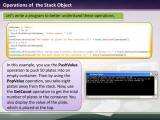 Operations of  the Stack ObjectIn this example, you use the PushValue operation to push 50 plates into an empty container. Then by using the PopValue operation, you take eight plates away from the stack. Now, use the GetCount operation to get the total number of plates in the container. You also display the value of the plate, which is placed at the top.Let’s write a program to better understand these operations.