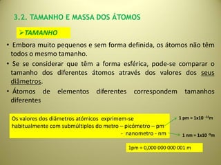 3.2. TAMANHO E MASSA DOS ÁTOMOS

   TAMANHO
• Embora muito pequenos e sem forma definida, os átomos não têm
 todos o mesmo tamanho.
• Se se considerar que têm a forma esférica, pode-se comparar o
 tamanho dos diferentes átomos através dos valores dos seus
 diâmetros.
• Átomos de elementos diferentes correspondem tamanhos
 diferentes

 Os valores dos diâmetros atómicos exprimem-se                  1 pm = 1x10 -12m
 habitualmente com submúltiplos do metro – picómetro – pm
                                          - nanometro - nm       1 nm = 1x10 -9m

                                            1pm = 0,000 000 000 001 m
 