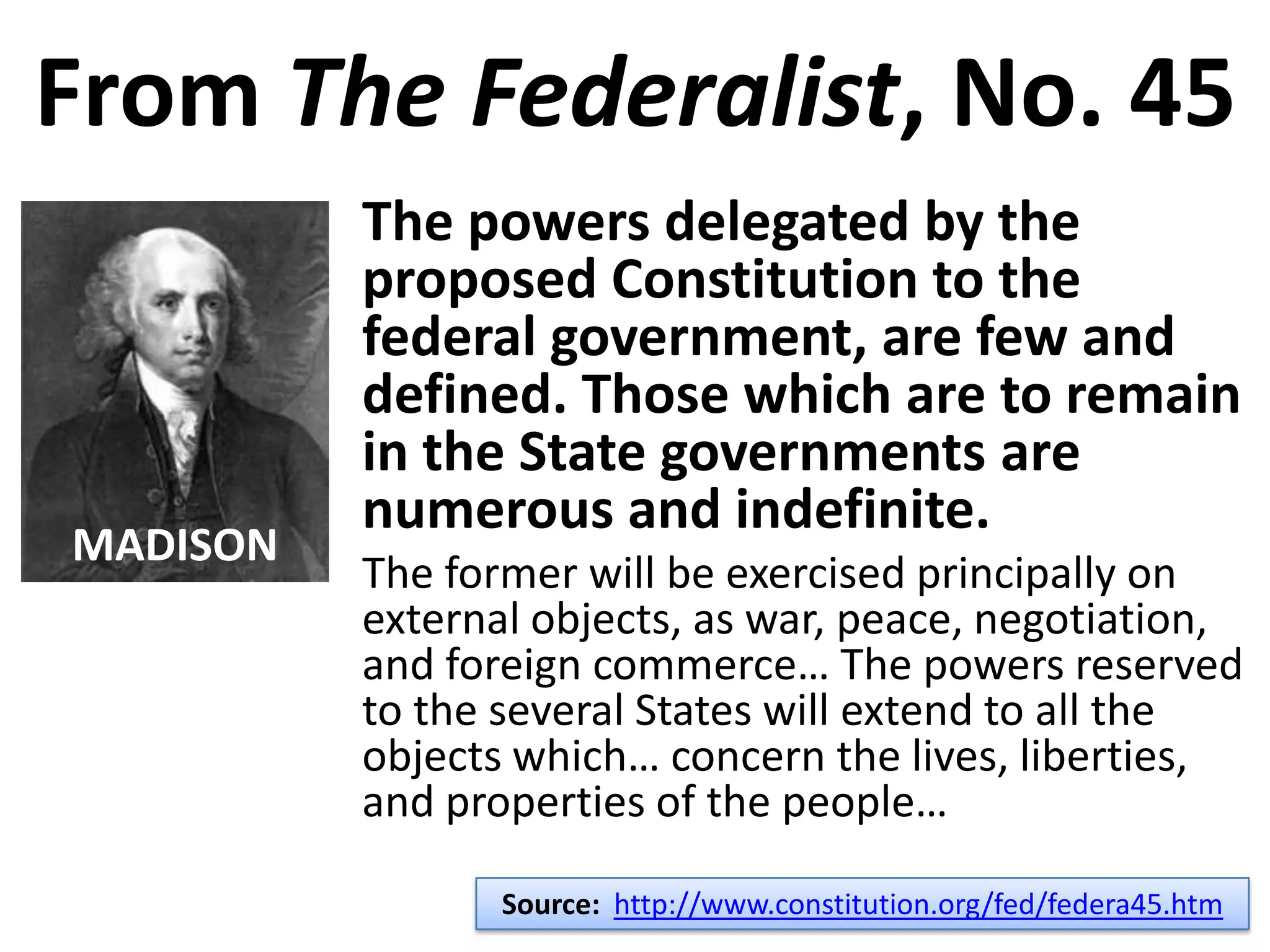 From The Federalist, No. 45
The powers delegated by the
proposed Constitution to the
federal government, are few and
defined. Those which are to remain
in the State governments are
numerous and indefinite.
The former will be exercised principally on
external objects, as war, peace, negotiation,
and foreign commerce… The powers reserved
to the several States will extend to all the
objects which… concern the lives, liberties,
and properties of the people…
Source: http://www.constitution.org/fed/federa45.htm
MADISON
 