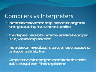 Compilers vs Interpreters Interpreters are slower than compilers when the program is running because they have to interpret each line The interpreter needs to be in memory each time the program is run, whereas compilers do not Interpreters can make debugging a program easier because they can track errors line by line Compilers have to have programs recompiled each time the code is changed, even if the change is minor 