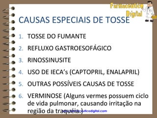 CAUSAS ESPECIAIS DE TOSSE
1. TOSSE DO FUMANTE
2. REFLUXO GASTROESOFÁGICO
3. RINOSSINUSITE
4. USO DE IECA’s (CAPTOPRIL, ENALAPRIL)
5. OUTRAS POSSÍVEIS CAUSAS DE TOSSE
6. VERMINOSE (Alguns vermes possuem ciclo
  de vida pulmonar, causando irritação na
  região da traquéia.)
               www.farmaceuticodigital.com
 