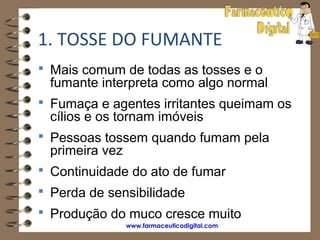 1. TOSSE DO FUMANTE
 Mais comum de todas as tosses e o
 fumante interpreta como algo normal
 Fumaça e agentes irritantes queimam os
 cílios e os tornam imóveis
 Pessoas tossem quando fumam pela
 primeira vez
 Continuidade do ato de fumar
 Perda de sensibilidade
 Produção do muco cresce muito
                www.farmaceuticodigital.com
 