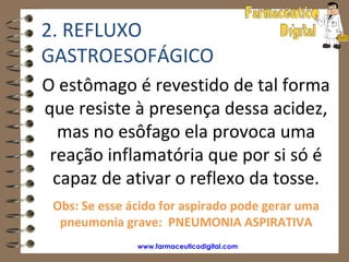 2. REFLUXO
GASTROESOFÁGICO
O estômago é revestido de tal forma
que resiste à presença dessa acidez,
  mas no esôfago ela provoca uma
 reação inflamatória que por si só é
 capaz de ativar o reflexo da tosse.
 Obs: Se esse ácido for aspirado pode gerar uma
  pneumonia grave: PNEUMONIA ASPIRATIVA
               www.farmaceuticodigital.com
 
