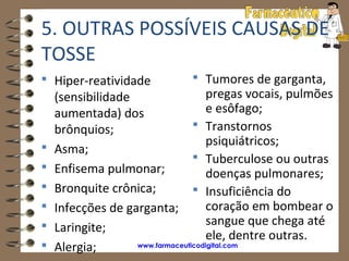5. OUTRAS POSSÍVEIS CAUSAS DE
TOSSE
 Hiper-reatividade            Tumores de garganta,
    (sensibilidade                  pregas vocais, pulmões
    aumentada) dos                  e esôfago;
    brônquios;                    Transtornos
                                    psiquiátricos;
   Asma;
                                  Tuberculose ou outras
   Enfisema pulmonar;              doenças pulmonares;
   Bronquite crônica;            Insuficiência do
   Infecções de garganta;          coração em bombear o
                                    sangue que chega até
   Laringite;
                                    ele, dentre outras.
   Alergia;       www.farmaceuticodigital.com
 