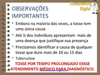 OBSERVAÇÕES
IMPORTANTES
 Embora na maioria das vezes, a tosse tem
  uma única causa
 Até ¼ dos indivíduos apresentam mais de
  uma doença que justifique sua presença
 Precisamos identificar a causa de qualquer
  tosse que dure mais de 10 ou 15 dias
 Tuberculose
  TOSSE POR TEMPO PROLONGADO EXIGE
ATENDIMENTO www.farmaceuticodigital.com
             MÉDICO PARA DIAGNÓSTICO.
 