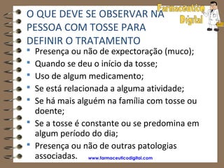 O QUE DEVE SE OBSERVAR NA
PESSOA COM TOSSE PARA
DEFINIR O TRATAMENTO
 Presença ou não de expectoração (muco);
 Quando se deu o início da tosse;
 Uso de algum medicamento;
 Se está relacionada a alguma atividade;
 Se há mais alguém na família com tosse ou
  doente;
 Se a tosse é constante ou se predomina em
  algum período do dia;
 Presença ou não de outras patologias
  associadas. www.farmaceuticodigital.com
 
