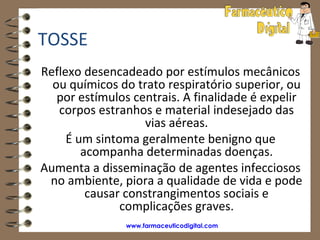 TOSSE
Reflexo desencadeado por estímulos mecânicos
  ou químicos do trato respiratório superior, ou
   por estímulos centrais. A finalidade é expelir
   corpos estranhos e material indesejado das
                    vias aéreas.
     É um sintoma geralmente benigno que
        acompanha determinadas doenças.
Aumenta a disseminação de agentes infecciosos
 no ambiente, piora a qualidade de vida e pode
         causar constrangimentos sociais e
               complicações graves.
                www.farmaceuticodigital.com
 