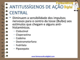 ANTITUSSÍGENOS DE AÇÃO
CENTRAL
 Diminuem a sensibilidade dos impulsos
  nervosos para o centro da tosse (Bulbo) aos
  estímulos que chegam e alguns anti-
  histamínicos.
  –   Clobutinol
  –   Cloperastina
  –   Codeína
  –   Dextrometorfano
  –   Fedrilato
  –   Pipazepato

                 www.farmaceuticodigital.com
 