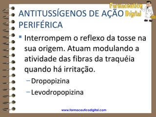 ANTITUSSÍGENOS DE AÇÃO
PERIFÉRICA
 Interrompem o reflexo da tosse na
 sua origem. Atuam modulando a
 atividade das fibras da traquéia
 quando há irritação.
  – Dropopizina
  – Levodropopizina

            www.farmaceuticodigital.com
 