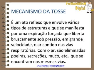MECANISMO DA TOSSE
É um ato reflexo que envolve vários
tipos de estruturas e que se manifesta
por uma expiração forçada que liberta
bruscamente sob pressão, em grande
velocidade, o ar contido nas vias
respiratórias. Com o ar, são eliminadas
poeiras, secreções, muco, etc., que se
encontram nas mesmas vias.
             www.farmaceuticodigital.com
 
